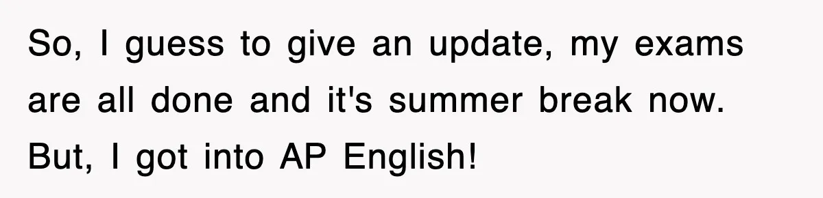 So, I guess to give an update, my exams are all done and it's summer break now. But, I got into AP English!