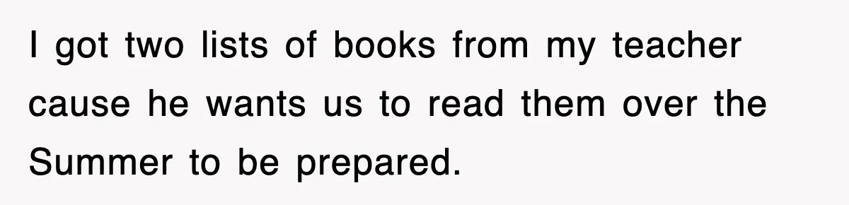 I got two lists of books from my teacher cause he wants us to read them over the Summer to be prepared.