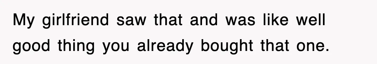 My girlfriend saw that and was like well good thing you already bought that one.