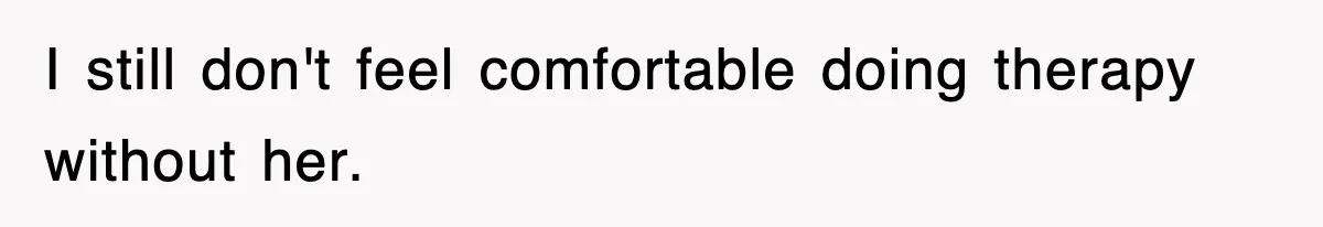 I still don't feel comfortable doing therapy without her.