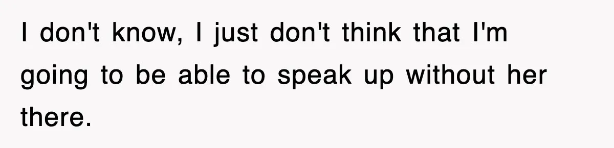I don't know, I just don't think that I'm going to be able to speak up without her there.