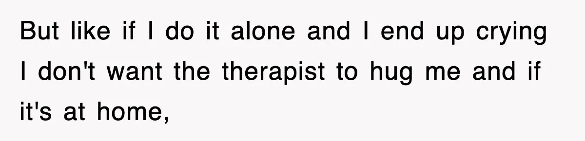 But like if I do it alone and I end up crying I don't want the therapist to hug me and if it's at home,
