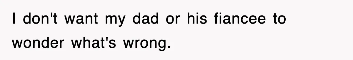 I don't want my dad or his fiancee to wonder what's wrong.