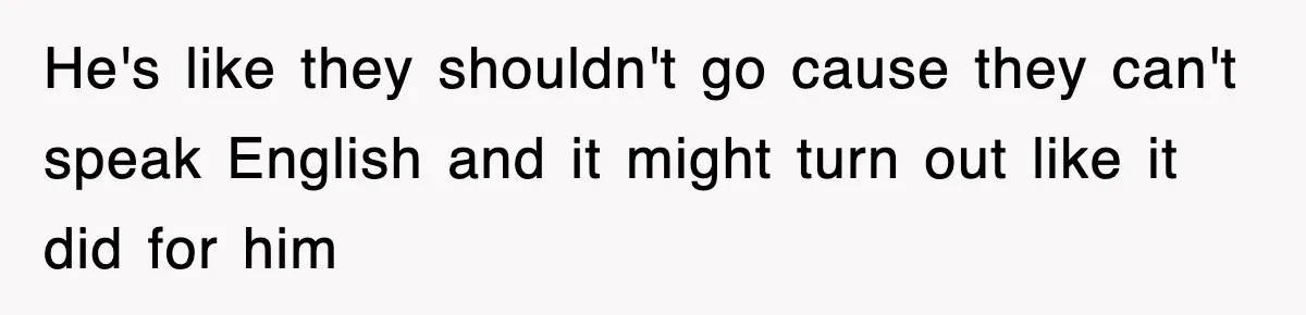 He's like they shouldn't go cause they can't speak English and it might turn out like it did for him