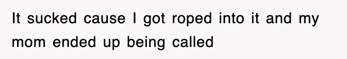 It sucked cause I got roped into it and my mom ended up being called