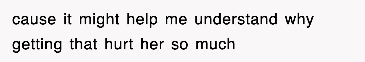 cause it might help me understand why getting that hurt her so much