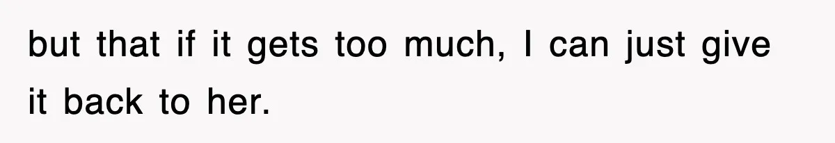 but that if it gets too much, I can just give it back to her.
