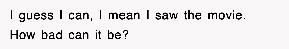 I guess I can, I mean I saw the movie. How bad can it be?