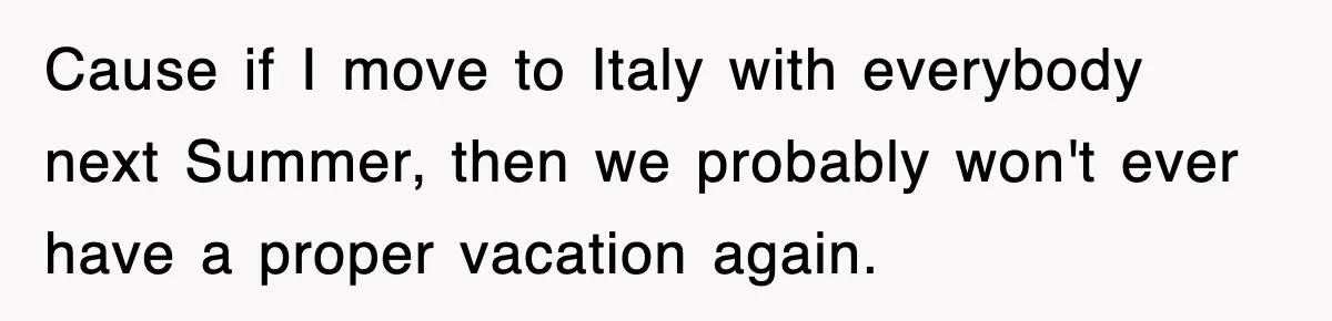 Cause if I move to Italy with everybody next Summer, then we probably won't ever have a proper vacation again.