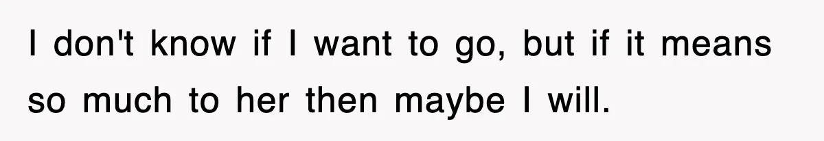 I don't know if I want to go, but if it means so much to her then maybe I will.