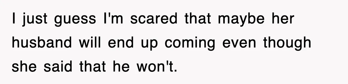 I just guess I'm scared that maybe her husband will end up coming even though she said that he won't.