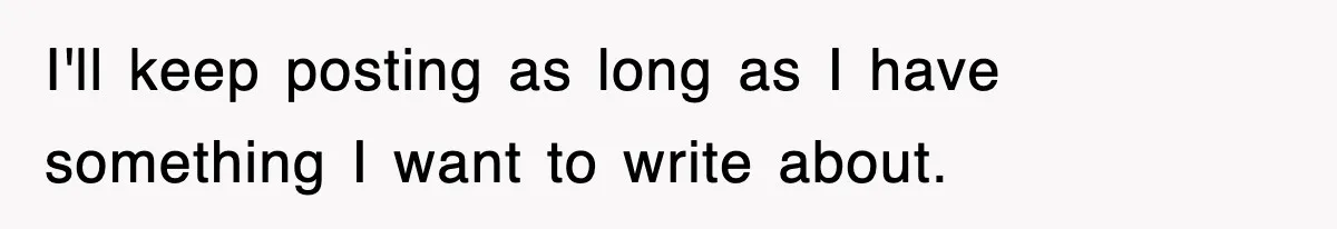 I'll keep posting as long as I have something I want to write about.