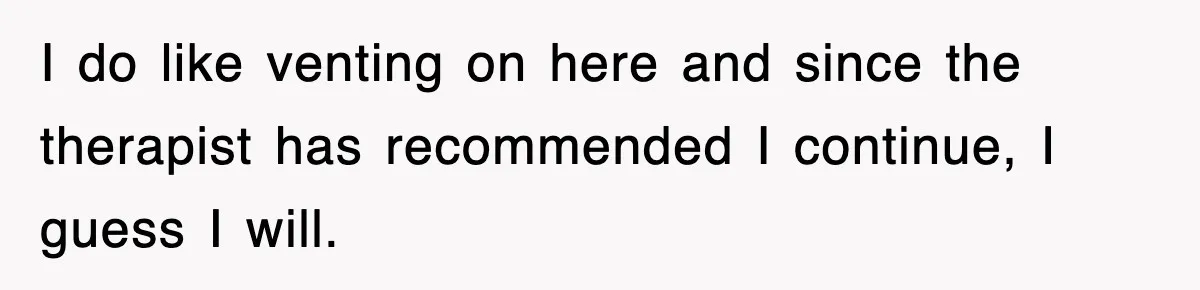 I do like venting on here and since the therapist has recommended I continue, I guess I will.