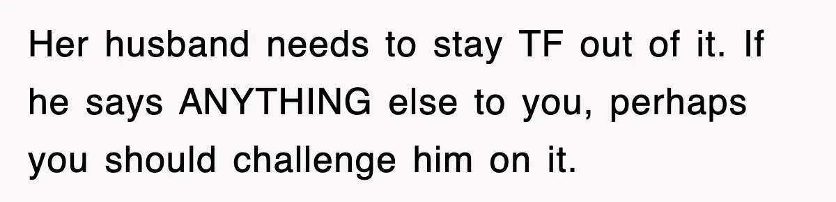 Her husband needs to stay TF out of it. If he says ANYTHING else to you, perhaps you should challenge him on it.
