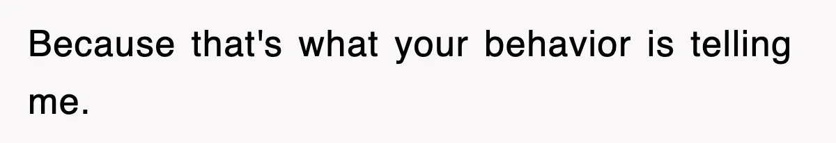 Because that's what your behavior is telling me.