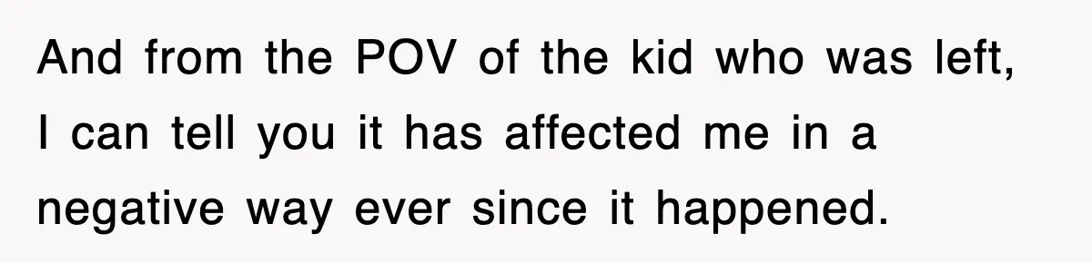 And from the POV of the kid who was left, I can tell you it has affected me in a negative way ever since it happened.