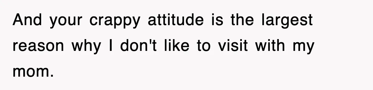 And your crappy attitude is the largest reason why I don't like to visit with my mom.