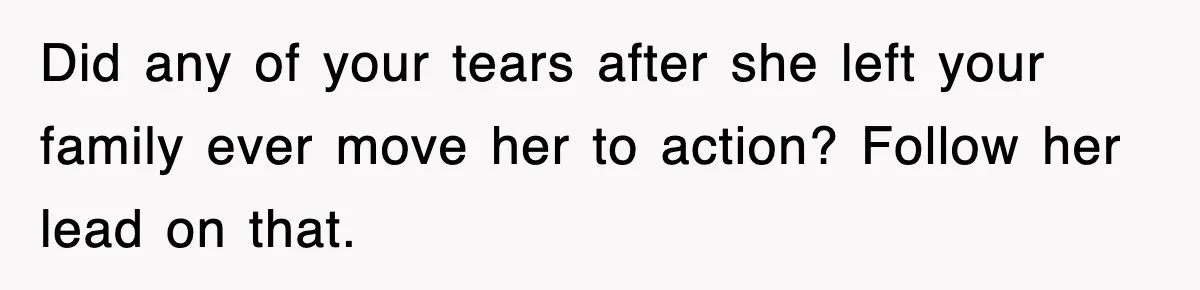 Did any of your tears after she left your family ever move her to action? Follow her lead on that.