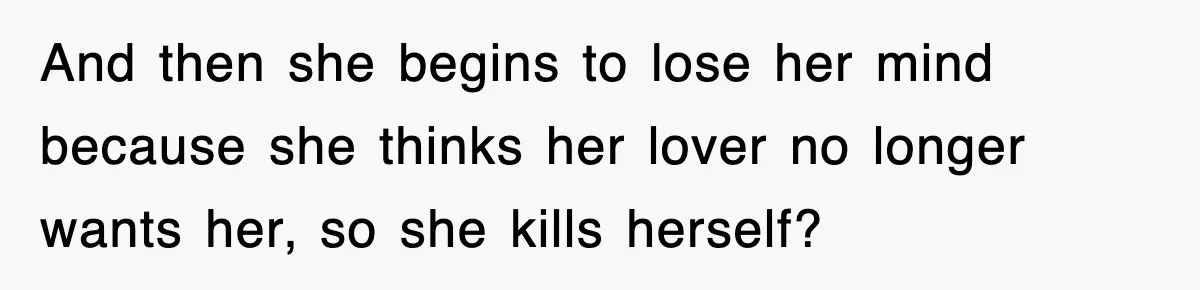 And then she begins to lose her mind because she thinks her lover no longer wants her, so she kills herself?
