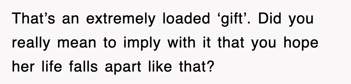 That’s an extremely loaded ‘gift’. Did you really mean to imply with it that you hope her life falls apart like that?