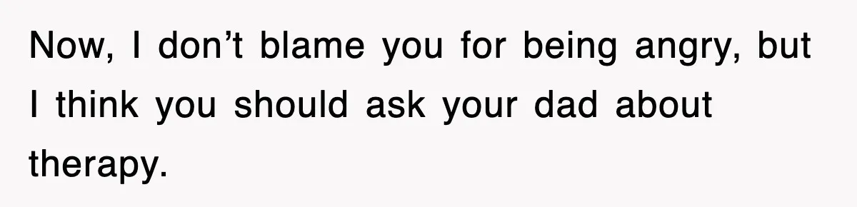 Now, I don’t blame you for being angry, but I think you should ask your dad about therapy.