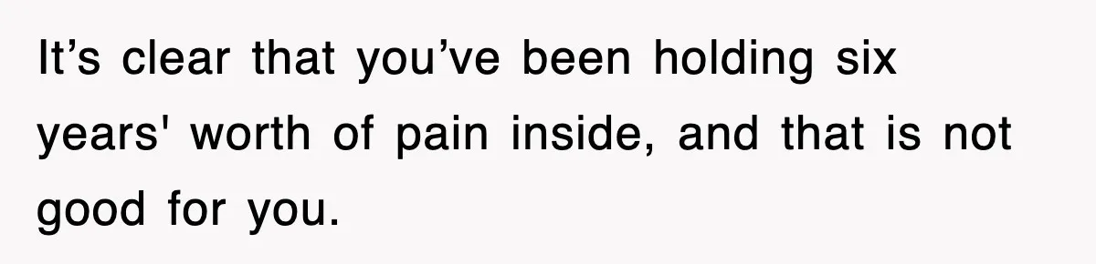 It’s clear that you’ve been holding six years' worth of pain inside, and that is not good for you.