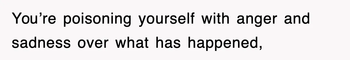 You’re poisoning yourself with anger and sadness over what has happened,