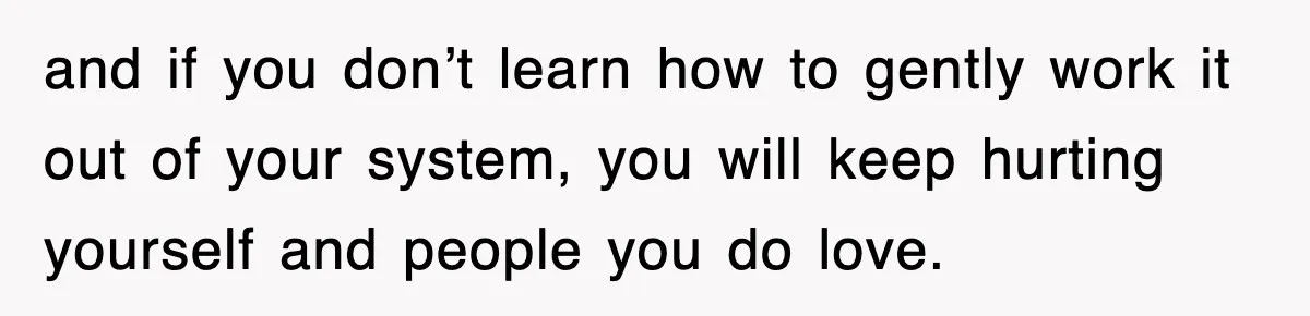 and if you don’t learn how to gently work it out of your system, you will keep hurting yourself and people you do love.