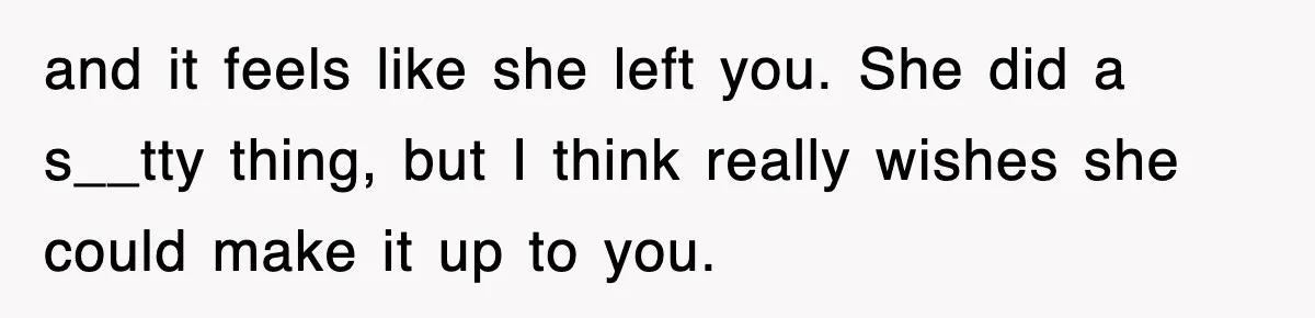 and it feels like she left you. She did a s__tty thing, but I think really wishes she could make it up to you.