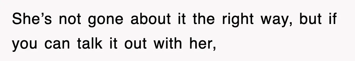 She’s not gone about it the right way, but if you can talk it out with her,