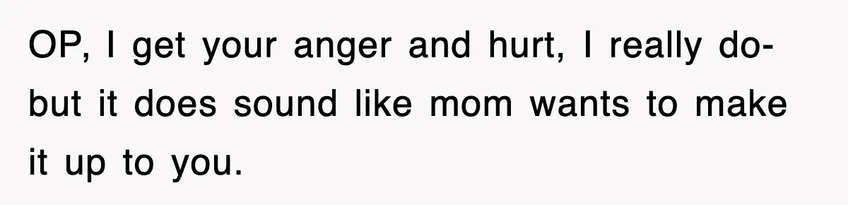 OP, I get your anger and hurt, I really do- but it does sound like mom wants to make it up to you.
