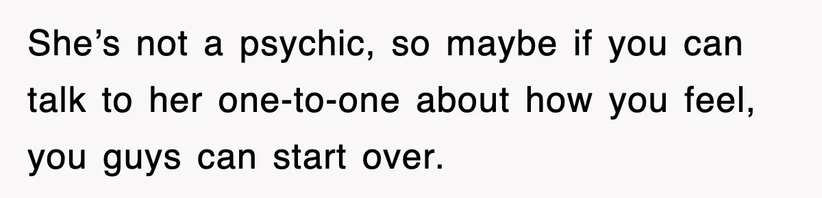 She’s not a psychic, so maybe if you can talk to her one-to-one about how you feel, you guys can start over.