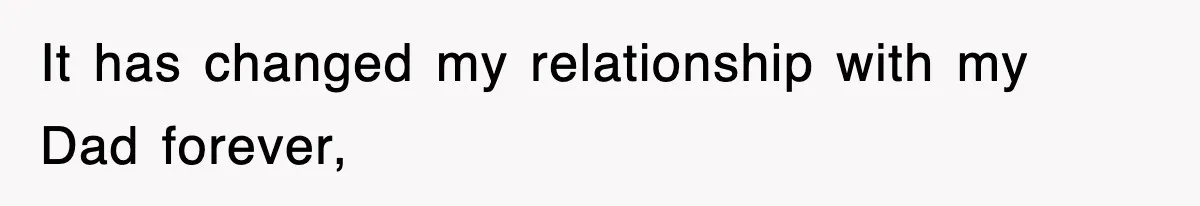 It has changed my relationship with my Dad forever,