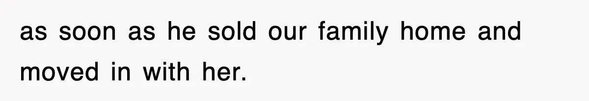 as soon as he sold our family home and moved in with her.