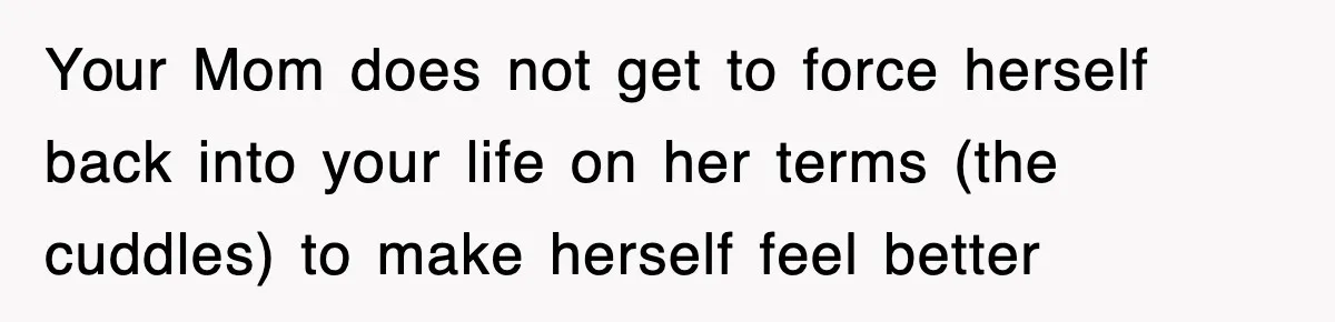Your Mom does not get to force herself back into your life on her terms (the cuddles) to make herself feel better