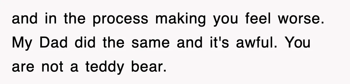 and in the process making you feel worse. My Dad did the same and it's awful. You are not a teddy bear.