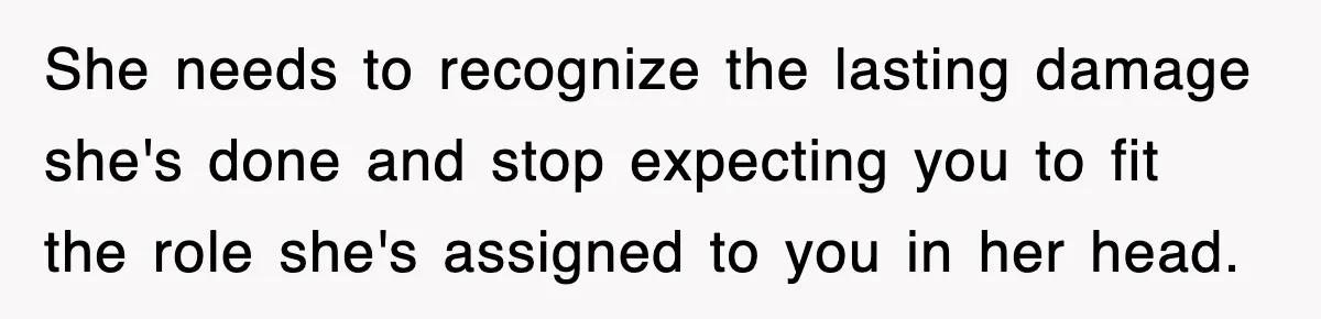 She needs to recognize the lasting damage she's done and stop expecting you to fit the role she's assigned to you in her head.