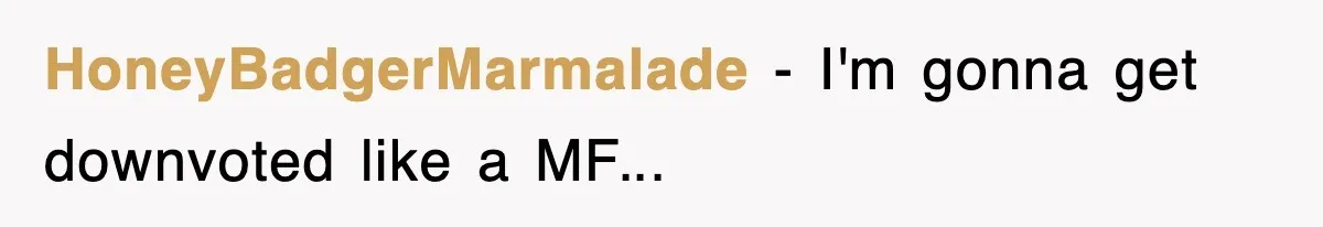 HoneyBadgerMarmalade − I'm gonna get downvoted like a MF...