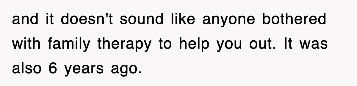 and it doesn't sound like anyone bothered with family therapy to help you out. It was also 6 years ago.