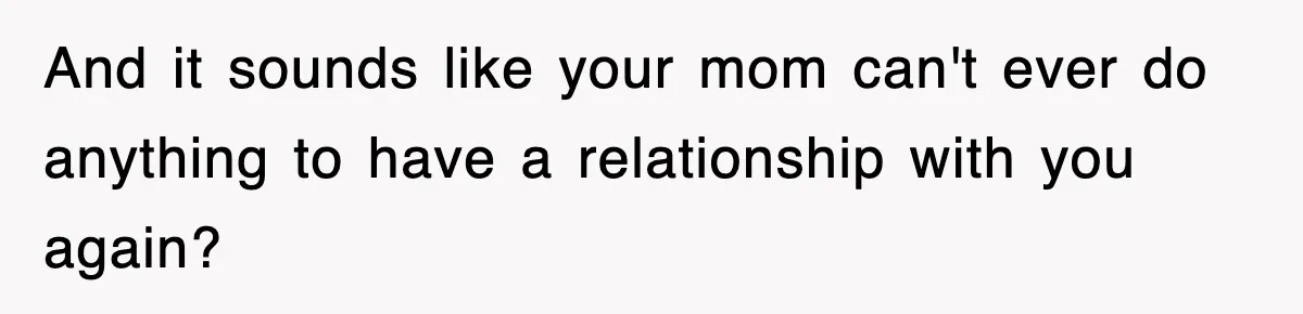 And it sounds like your mom can't ever do anything to have a relationship with you again?