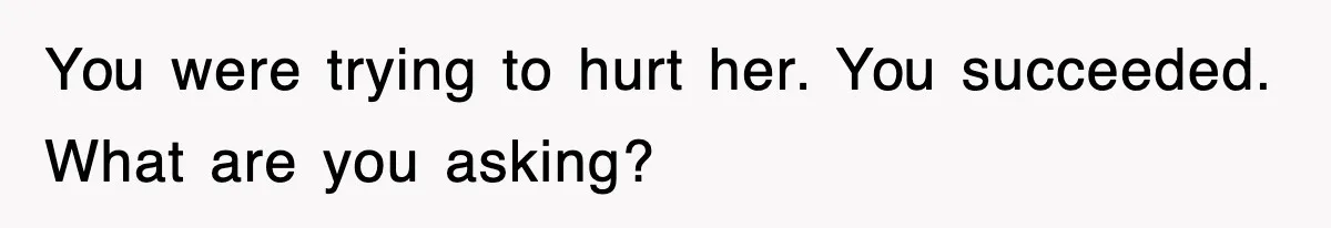 You were trying to hurt her. You succeeded. What are you asking?