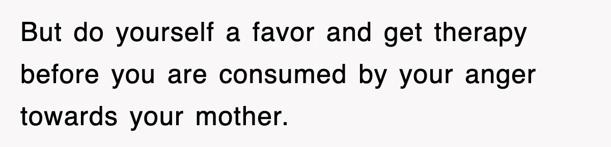 But do yourself a favor and get therapy before you are consumed by your anger towards your mother.
