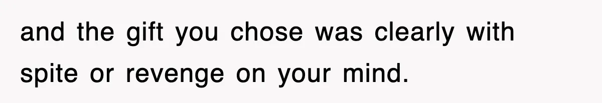 and the gift you chose was clearly with spite or revenge on your mind.