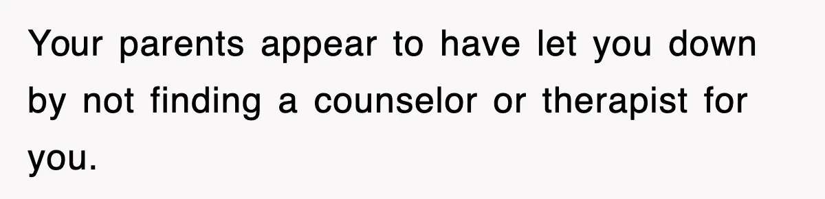 Your parents appear to have let you down by not finding a counselor or therapist for you.