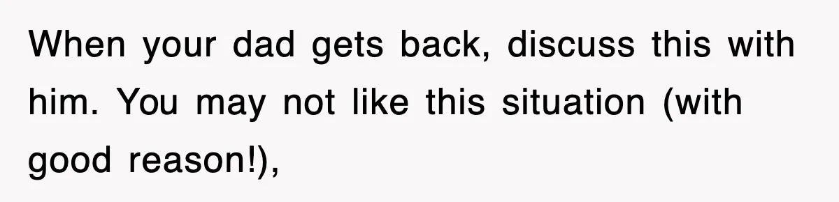 When your dad gets back, discuss this with him. You may not like this situation (with good reason!),