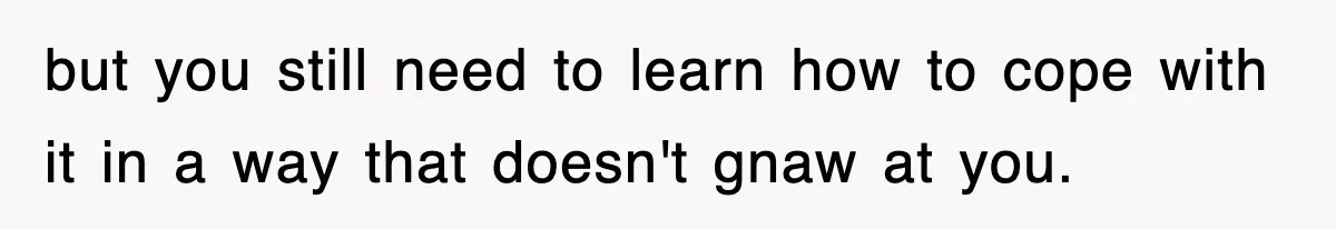 but you still need to learn how to cope with it in a way that doesn't gnaw at you.