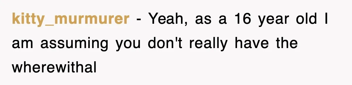 kitty_murmurer − Yeah, as a 16 year old I am assuming you don't really have the wherewithal