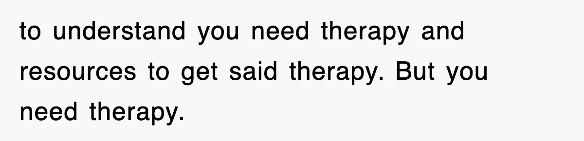 to understand you need therapy and resources to get said therapy. But you need therapy.