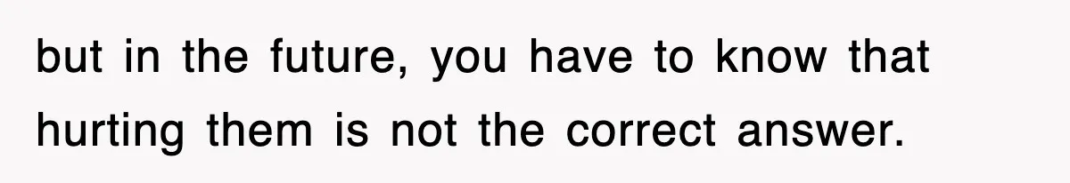 but in the future, you have to know that hurting them is not the correct answer.