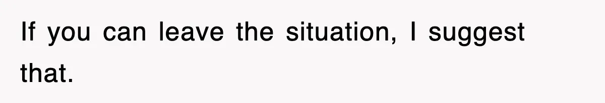 If you can leave the situation, I suggest that.